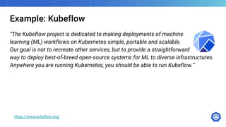 Example: Kubeflow
“The Kubeflow project is dedicated to making deployments of machine
learning (ML) workflows on Kubernetes simple, portable and scalable.
Our goal is not to recreate other services, but to provide a straightforward
way to deploy best-of-breed open-source systems for ML to diverse infrastructures.
Anywhere you are running Kubernetes, you should be able to run Kubeflow.”
https://www.kubeflow.org/
 