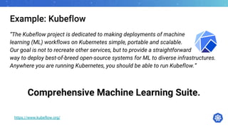 Example: Kubeflow
“The Kubeflow project is dedicated to making deployments of machine
learning (ML) workflows on Kubernetes simple, portable and scalable.
Our goal is not to recreate other services, but to provide a straightforward
way to deploy best-of-breed open-source systems for ML to diverse infrastructures.
Anywhere you are running Kubernetes, you should be able to run Kubeflow.”
Comprehensive Machine Learning Suite.
https://www.kubeflow.org/
 