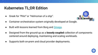 Kubernetes TL;DR Edition
● Greek for “Pilot” or “Helmsman of a ship”.
● Container orchestration system originally developed at Google.
● Built with lessons learned from Borg and Omega.
● Designed from the ground-up as a loosely coupled collection of components
centered around deploying, maintaining and scaling workloads.
● Supports both on-prem and cloud provider deployments.
 
