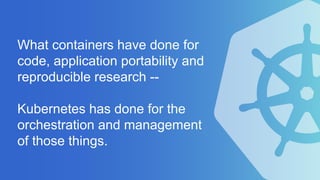 What containers have done for
code, application portability and
reproducible research --
Kubernetes has done for the
orchestration and management
of those things.
 