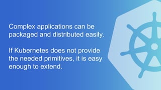Complex applications can be
packaged and distributed easily.
If Kubernetes does not provide
the needed primitives, it is easy
enough to extend.
 