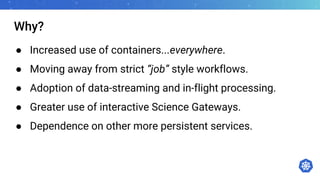 Why?
● Increased use of containers...everywhere.
● Moving away from strict “job” style workflows.
● Adoption of data-streaming and in-flight processing.
● Greater use of interactive Science Gateways.
● Dependence on other more persistent services.
 