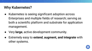 Why Kubernetes?
● Kubernetes is seeing significant adoption across
Enterprises and multiple fields of research; serving as
both a scientific platform and substrate for application
management.
● Very large, active development community.
● Extremely easy to extend, augment, and integrate with
other systems.
 