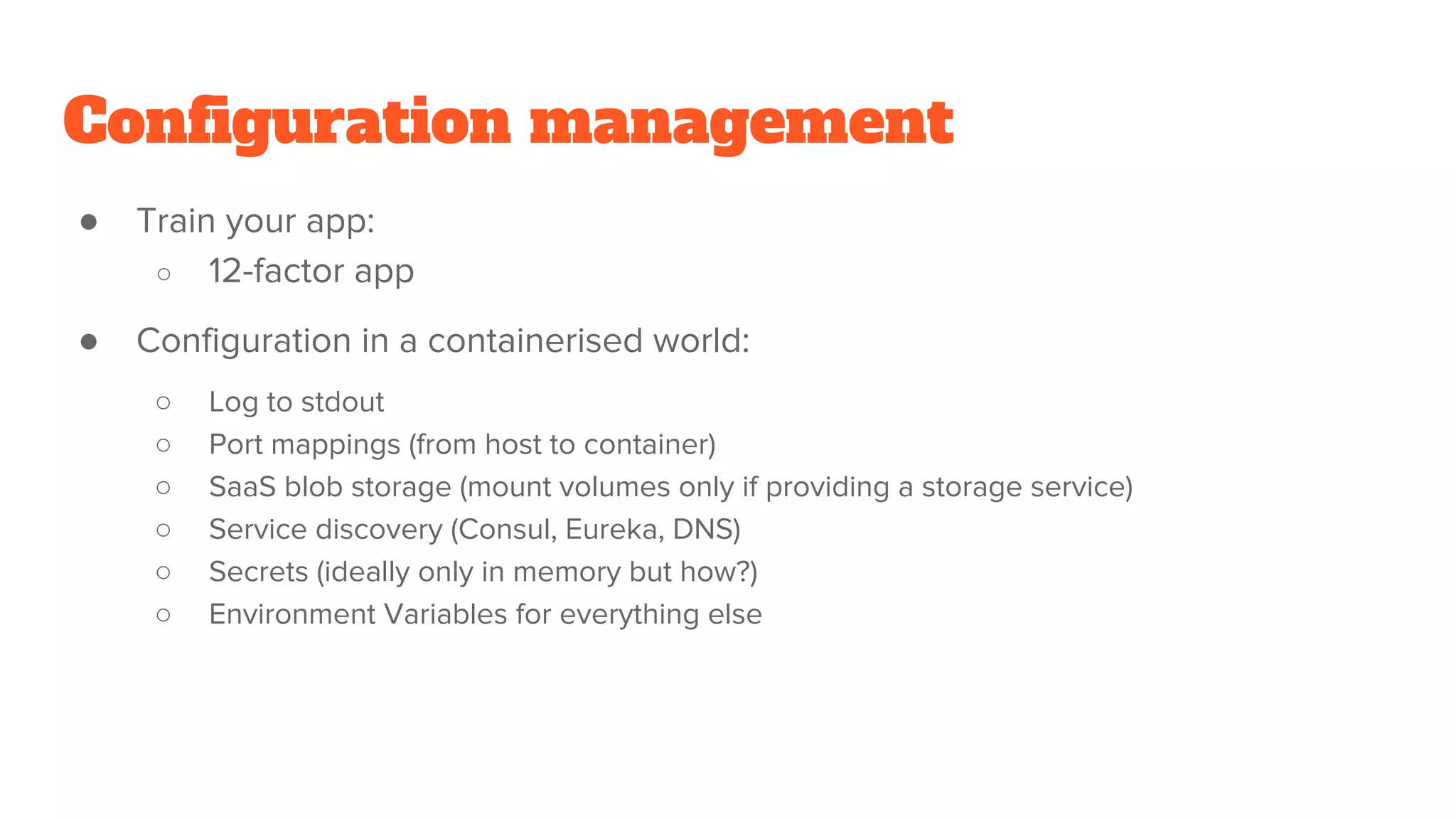 Configuration management
● Train your app:
○ 12-factor app
● Configuration in a containerised world:
○ Log to stdout
○ Port mappings (from host to container)
○ SaaS blob storage (mount volumes only if providing a storage service)
○ Service discovery (Consul, Eureka, DNS)
○ Secrets (ideally only in memory but how?)
○ Environment Variables for everything else
 