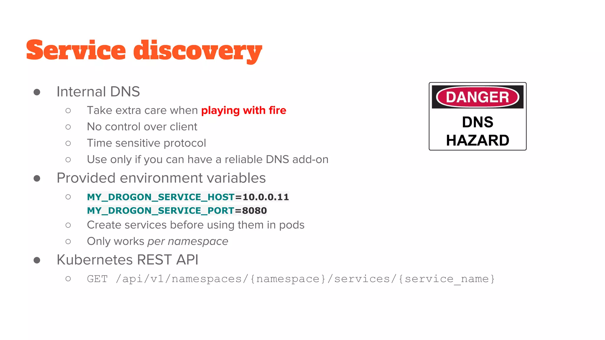 Service discovery
● Internal DNS
○ Take extra care when playing with fire
○ No control over client
○ Time sensitive protocol
○ Use only if you can have a reliable DNS add-on
● Provided environment variables
○ MY_DROGON_SERVICE_HOST=10.0.0.11
MY_DROGON_SERVICE_PORT=8080
○ Create services before using them in pods
○ Only works per namespace
● Kubernetes REST API
○ GET /api/v1/namespaces/{namespace}/services/{service_name}
DNS
HAZARD
 