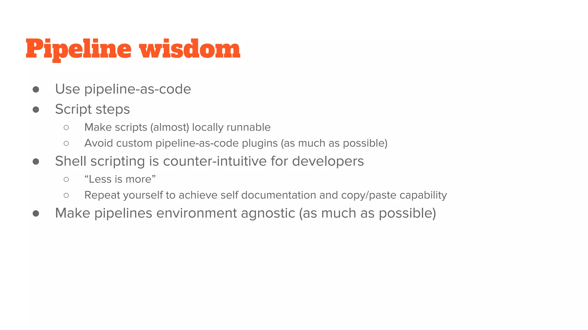 Pipeline wisdom
● Use pipeline-as-code
● Script steps
○ Make scripts (almost) locally runnable
○ Avoid custom pipeline-as-code plugins (as much as possible)
● Shell scripting is counter-intuitive for developers
○ “Less is more”
○ Repeat yourself to achieve self documentation and copy/paste capability
● Make pipelines environment agnostic (as much as possible)
 
