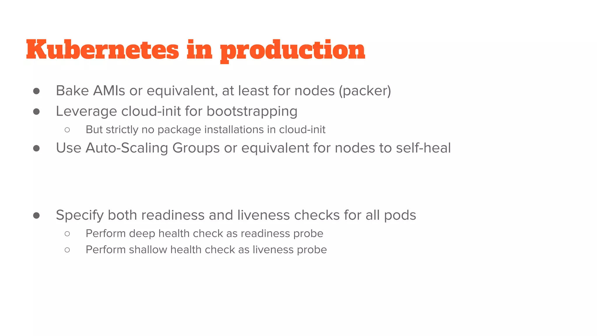 Kubernetes in production
● Bake AMIs or equivalent, at least for nodes (packer)
● Leverage cloud-init for bootstrapping
○ But strictly no package installations in cloud-init
● Use Auto-Scaling Groups or equivalent for nodes to self-heal
● Specify both readiness and liveness checks for all pods
○ Perform deep health check as readiness probe
○ Perform shallow health check as liveness probe
 
