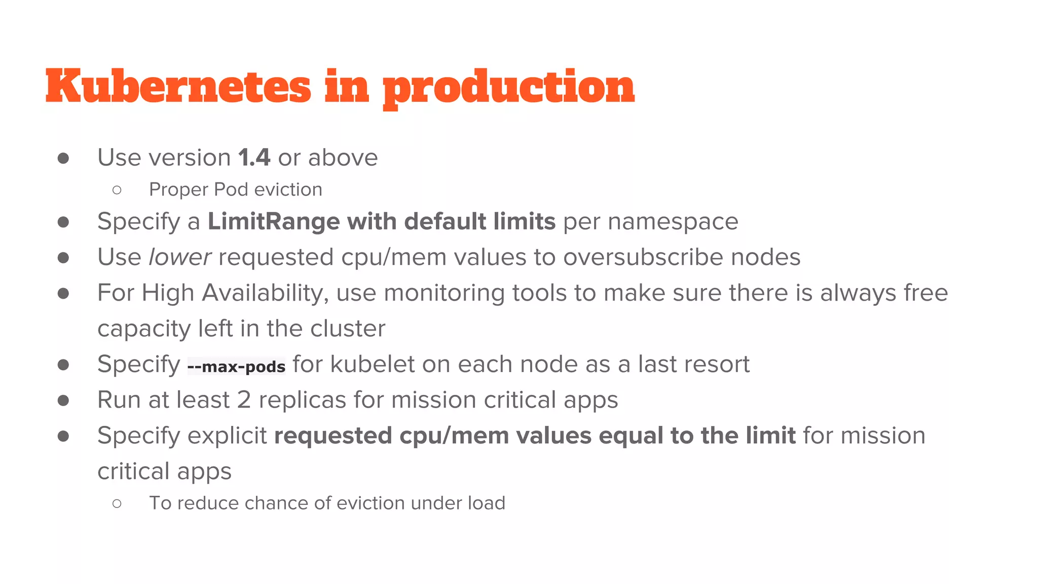 Kubernetes in production
● Use version 1.4 or above
○ Proper Pod eviction
● Specify a LimitRange with default limits per namespace
● Use lower requested cpu/mem values to oversubscribe nodes
● For High Availability, use monitoring tools to make sure there is always free
capacity left in the cluster
● Specify --max-pods for kubelet on each node as a last resort
● Run at least 2 replicas for mission critical apps
● Specify explicit requested cpu/mem values equal to the limit for mission
critical apps
○ To reduce chance of eviction under load
 
