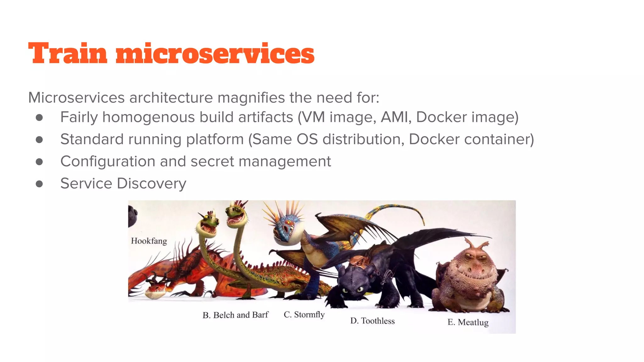Train microservices
Microservices architecture magnifies the need for:
● Fairly homogenous build artifacts (VM image, AMI, Docker image)
● Standard running platform (Same OS distribution, Docker container)
● Configuration and secret management
● Service Discovery
 