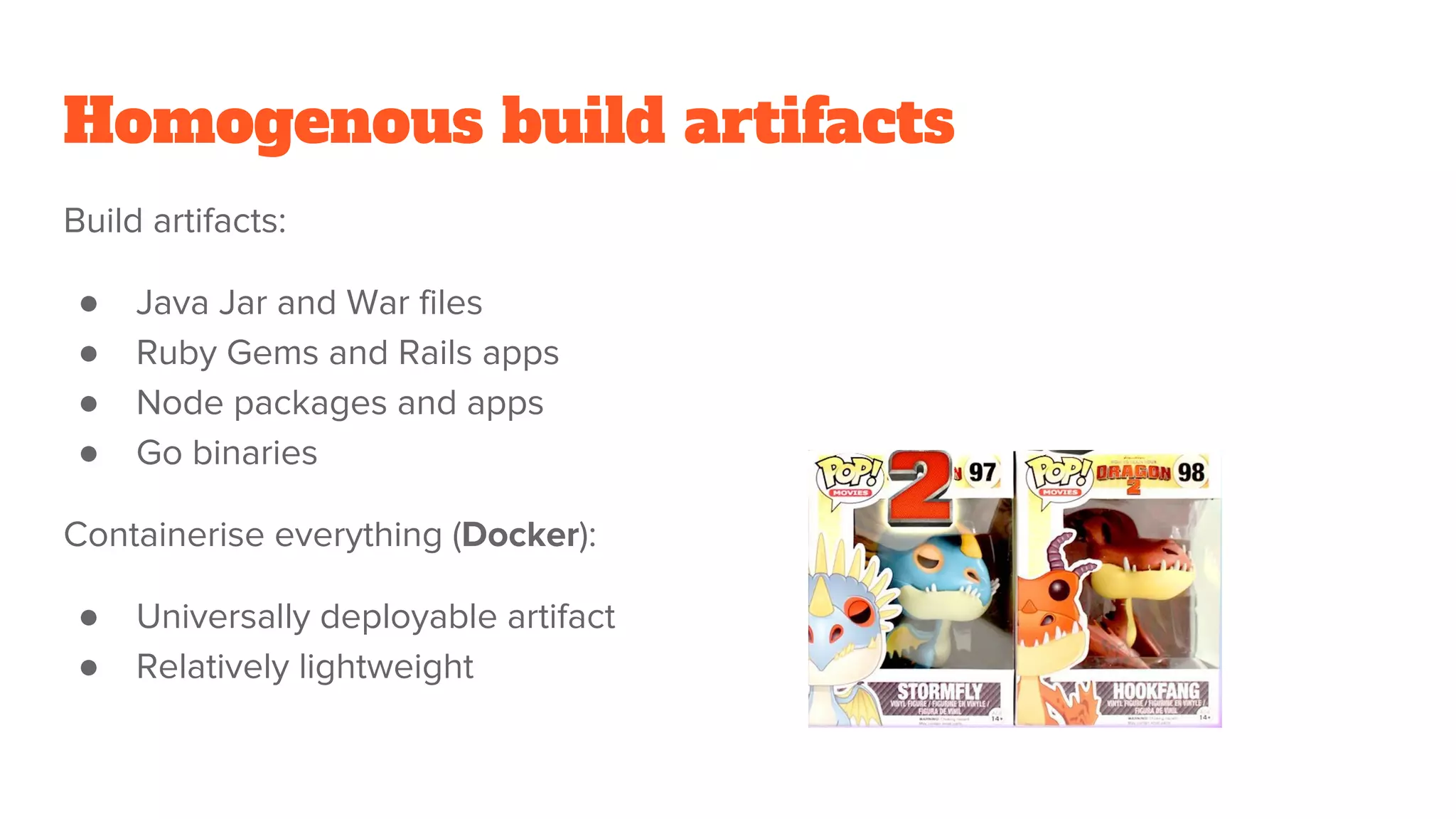 Homogenous build artifacts
Build artifacts:
● Java Jar and War files
● Ruby Gems and Rails apps
● Node packages and apps
● Go binaries
Containerise everything (Docker):
● Universally deployable artifact
● Relatively lightweight
 