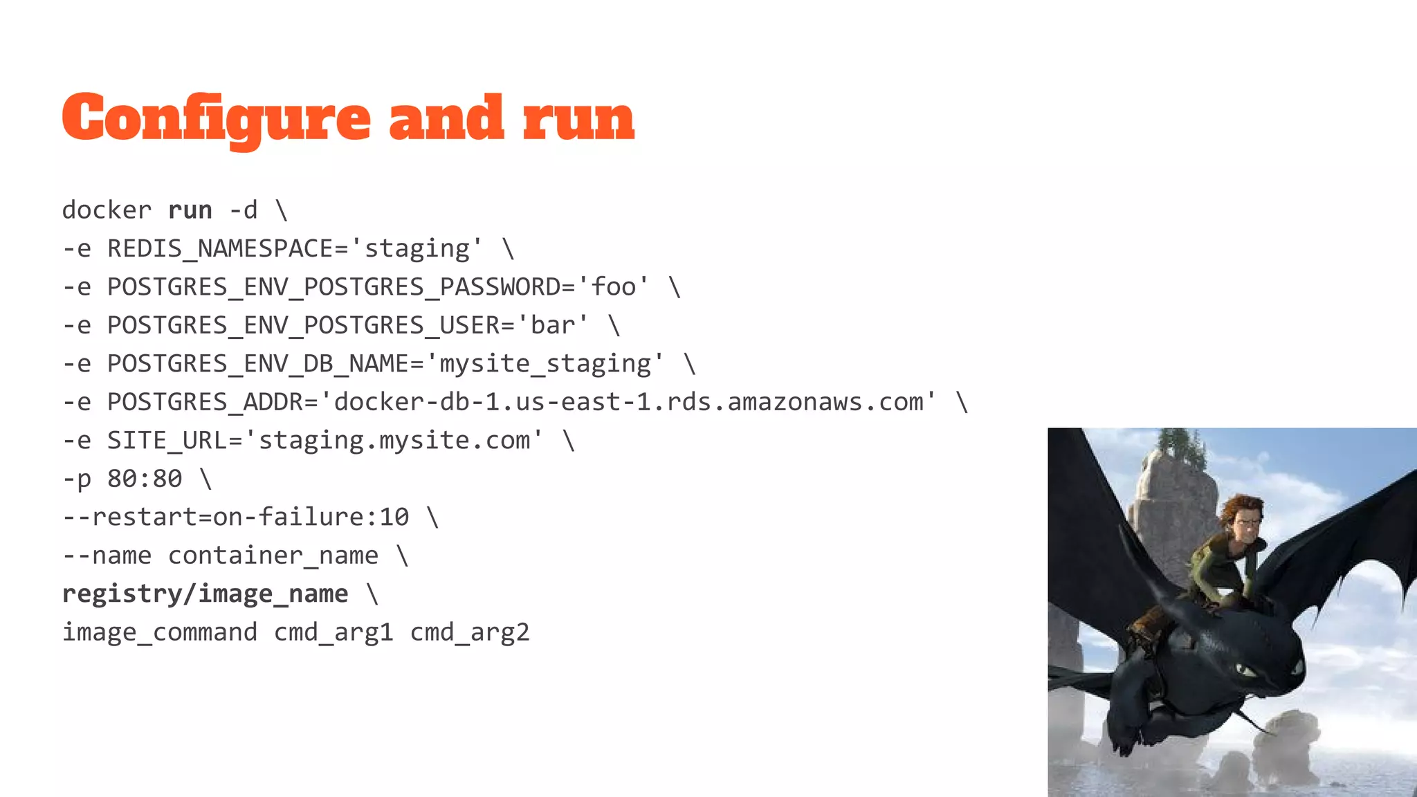 Configure and run
docker run -d 
-e REDIS_NAMESPACE='staging' 
-e POSTGRES_ENV_POSTGRES_PASSWORD='foo' 
-e POSTGRES_ENV_POSTGRES_USER='bar' 
-e POSTGRES_ENV_DB_NAME='mysite_staging' 
-e POSTGRES_ADDR='docker-db-1.us-east-1.rds.amazonaws.com' 
-e SITE_URL='staging.mysite.com' 
-p 80:80 
--restart=on-failure:10 
--name container_name 
registry/image_name 
image_command cmd_arg1 cmd_arg2
 