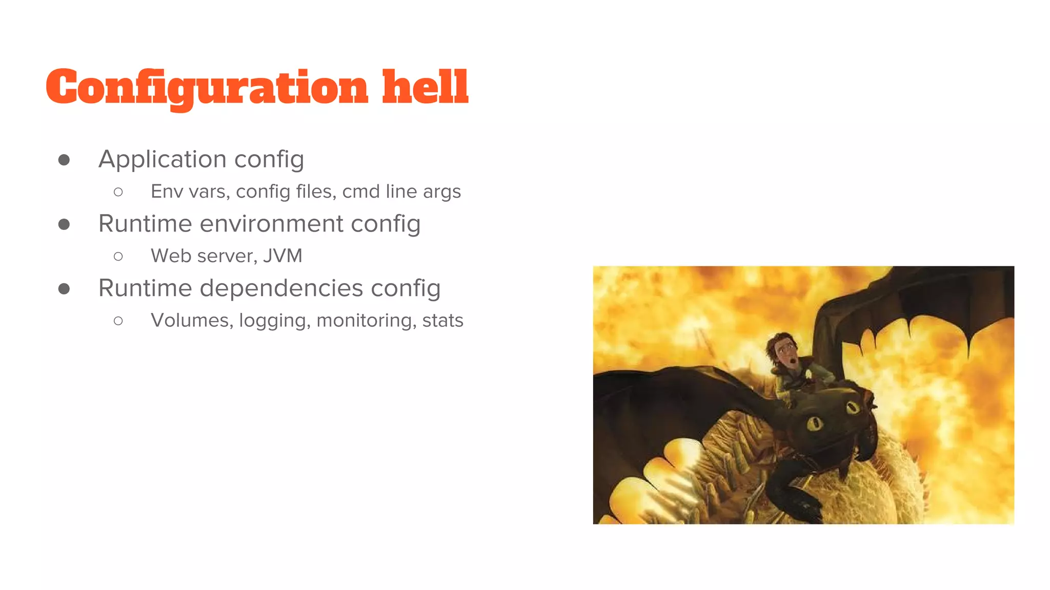 Configuration hell
● Application config
○ Env vars, config files, cmd line args
● Runtime environment config
○ Web server, JVM
● Runtime dependencies config
○ Volumes, logging, monitoring, stats
 