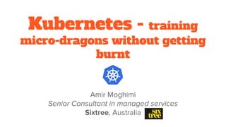Kubernetes - training
micro-dragons without getting
burnt
Amir Moghimi
Senior Consultant in managed services
Sixtree, Australia
 