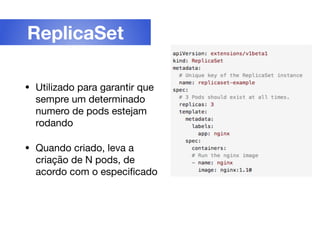 • Utilizado para garantir que
sempre um determinado
numero de pods estejam
rodando

• Quando criado, leva a
criação de N pods, de
acordo com o especiﬁcado
ReplicaSet
 