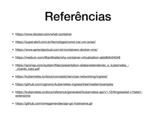 Referências
• https://www.docker.com/what-container

• https://super.abril.com.br/tecnologia/como-cai-um-aviao/

• https://www.aprendacloud.com.br/containers-docker-vms/

• https://medium.com/@anilktalla/why-container-virtualization-abb8bfc04048

• https://qconsp.com/system/ﬁles/presentation-slides/estendendo_o_kubernetes_-
_ricardo_katz.pdf

• https://kubernetes.io/docs/concepts/services-networking/ingress/

• https://github.com/nginxinc/kubernetes-ingress/tree/master/examples

• https://kubernetes.io/docs/reference/generated/kubernetes-api/v1.10/#ingresslist-v1beta1-
extensions

• https://github.com/omegamendes/api-go-hostname.git
 