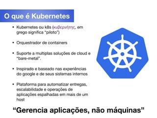 • Kubernetes ou k8s (κυβερνήτης, em
grego signiﬁca “piloto”)

• Orquestrador de containers

• Suporte a multiplas soluções de cloud e
“bare-metal”.

• Inspirado e baseado nas experiências
do google e de seus sistemas internos

• Plataforma para automatizar entregas,
escalabilidade e operações de
aplicações espalhadas em mais de um
host
O que é Kubernetes
“Gerencia aplicações, não máquinas”
 