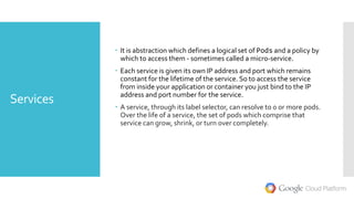 Services
 It is abstraction which defines a logical set of Pods and a policy by
which to access them - sometimes called a micro-service.
 Each service is given its own IP address and port which remains
constant for the lifetime of the service. So to access the service
from inside your application or container you just bind to the IP
address and port number for the service.
 A service, through its label selector, can resolve to 0 or more pods.
Over the life of a service, the set of pods which comprise that
service can grow, shrink, or turn over completely.
 
