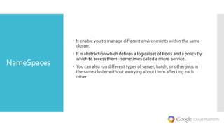 NameSpaces
 It enable you to manage different environments within the same
cluster.
 It is abstraction which defines a logical set of Pods and a policy by
which to access them - sometimes called a micro-service.
 You can also run different types of server, batch, or other jobs in
the same cluster without worrying about them affecting each
other.
 