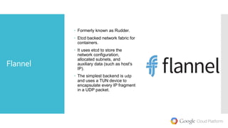 Flannel
 Formerly known as Rudder.
 Etcd backed network fabric for
containers.
 It uses etcd to store the
network configuration,
allocated subnets, and
auxiliary data (such as host's
IP).
 The simplest backend is udp
and uses a TUN device to
encapsulate every IP fragment
in a UDP packet.
 