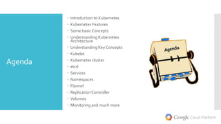 Agenda
 Introduction to Kubernetes
 Kubernetes Features
 Some basic Concepts
 Understanding Kubernetes
Architecture
 Understanding Key Concepts
 Kubelet
 Kubernetes cluster
 etcd
 Services
 Namespaces
 Flannel
 Replication Controller
 Volumes
 Monitoring and much more
 