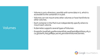 Volumes
 Volume is just a directory, possibly with some data in it, which is
accessible to the containers in a pod.
 Volumes can not mount onto other volumes or have hard links to
other volumes.
 Each container in the Pod must independently specify where to
mount each volume.
 Kubernetes supports several types ofVolumes:
 EmptyDir,hostPath,gcePersistentDisk,awsElasticBlockStore,nfs,is
csi,glusterfs,rbd,gitRepo,secret,persistentVolumeClaimetc.
 