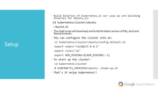 Setup
 Build Binaries of Kubernetes,in our case we are building
binaries for Ubuntu,so:
Cd kubernetes/cluster/ubuntu
./build.sh
 This shell script will download and build the latest version of K8s, etcd and
flannel binaries.
 You can configure the cluster info at:
vi kubernetes/cluster/ubuntu/config-default.sh
export nodes="root@127.0.0.1"
export roles="ai"
export NUM_MINIONS=${NUM_MINIONS:-1}
 To start up the cluster:
cd kubernetes/cluster
$ KUBERNETES_PROVIDER=ubuntu ./kube-up.sh
 That's it enjoy kubernetes!!
 