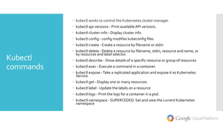 Kubectl
commands
 kubectl works to control the Kubernetes cluster manager.
 kubectl api-versions - Print availableAPI versions.
 kubectl cluster-info - Display cluster info
 kubectl config - config modifies kubeconfig files
 kubectl create - Create a resource by filename or stdin
 kubectl delete - Delete a resource by filename, stdin, resource and name, or
by resources and label selector.
 kubectl describe - Show details of a specific resource or group of resources
 kubectl exec - Execute a command in a container.
 kubectl expose -Take a replicated application and expose it as Kubernetes
Service
 kubectl get - Display one or many resources
 kubectl label - Update the labels on a resource
 kubectl logs - Print the logs for a container in a pod.
 kubectl namespace - SUPERCEDED: Set and view the current Kubernetes
namespace
 
