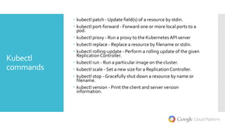 Kubectl
commands
 kubectl patch - Update field(s) of a resource by stdin.
 kubectl port-forward - Forward one or more local ports to a
pod.
 kubectl proxy - Run a proxy to the Kubernetes API server
 kubectl replace - Replace a resource by filename or stdin.
 kubectl rolling-update - Perform a rolling update of the given
Replication Controller.
 kubectl run - Run a particular image on the cluster.
 kubectl scale - Set a new size for a Replication Controller.
 kubectl stop - Gracefully shut down a resource by name or
filename.
 kubectl version - Print the client and server version
information.
 