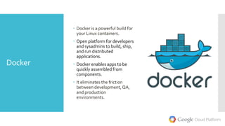 Docker
 Docker is a powerful build for
your Linux containers.
 Open platform for developers
and sysadmins to build, ship,
and run distributed
applications.
 Docker enables apps to be
quickly assembled from
components.
 It eliminates the friction
between development, QA,
and production
environments.
 