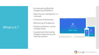 What is it ?
 Introduced and Built By
GoogleCloud Platform.
 Open Source andApache 2.0
Licensed.
 ContainerOrchestrator.
 Monitoring of Endpoints.
 Docker Containers across
multiple hosts.
 Inspired and informed by
Google’s experiences and
internal systems
 