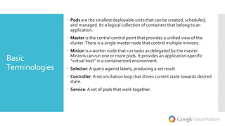 Basic
Terminologies
 Pods are the smallest deployable units that can be created, scheduled,
and managed. Its a logical collection of containers that belong to an
application.
 Master is the central control point that provides a unified view of the
cluster.There is a single master node that control multiple minions.
 Minion is a worker node that run tasks as delegated by the master.
Minions can run one or more pods. It provides an application-specific
“virtual host” in a containerized environment.
 Selector: A query against labels, producing a set result
 Controller: A reconciliation loop that drives current state towards desired
state.
 Service:A set of pods that work together.
 