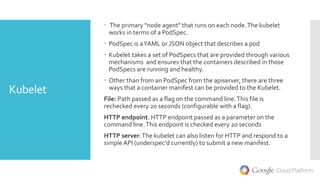 Kubelet
 The primary "node agent" that runs on each node.The kubelet
works in terms of a PodSpec.
 PodSpec is aYAML or JSON object that describes a pod
 Kubelet takes a set of PodSpecs that are provided through various
mechanisms and ensures that the containers described in those
PodSpecs are running and healthy.
 Other than from an PodSpec from the apiserver, there are three
ways that a container manifest can be provided to the Kubelet.
File: Path passed as a flag on the command line.This file is
rechecked every 20 seconds (configurable with a flag).
HTTP endpoint: HTTP endpoint passed as a parameter on the
command line.This endpoint is checked every 20 seconds
HTTP server:The kubelet can also listen for HTTP and respond to a
simple API (underspec'd currently) to submit a new manifest.
 