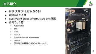 自己紹介 
● 川原 大輝（かわはら ひろき） 
● 2021年4月入社 
● CyberAgent group Infrastructure Unit所属 
● 自宅ラック勢 
○ Kubernetes 
○ ZFS 
○ Minio 
○ MySQL 
○ Elastic Cloud on Kubernetes 
○ Harbor 
○ 僕の考える最強のクラウドストレージ
 
2
 
