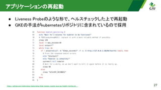 アプリケーションの再起動 
● Liveness Probeのような形で、ヘルスチェックした上で再起動 
● GKEの手法がkubernetesリポジトリに含まれているので採用 
27
https://github.com/kubernetes/kubernetes/blob/master/cluster/gce/gci/health-monitor.sh  
 