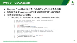 アプリケーションの再起動 
● Liveness Probeのような形で、ヘルスチェックした上で再起動 
● GKEの手法がkubernetesリポジトリに含まれているので採用 
● 公式はCRIとDockerに対応 
○ CRIに対応しているruntimeに使えるため、ContainerdとCRI-Oに対応
 
28
https://github.com/kubernetes/kubernetes/blob/master/cluster/gce/gci/health-monitor.sh  
 
