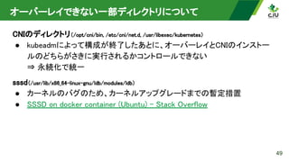 オーバーレイできない一部ディレクトリについて 
CNIのディレクトリ（/opt/cni/bin, /etc/cni/net.d, /usr/libexec/kubernetes）  
● kubeadmによって構成が終了したあとに、オーバーレイとCNIのインストー
ルのどちらがさきに実行されるかコントロールできない 
⇒ 永続化で統一 
sssd（/usr/lib/x86_64-linux-gnu/ldb/modules/ldb）  
● カーネルのバグのため、カーネルアップグレードまでの暫定措置 
● SSSD on docker container (Ubuntu) - Stack Overflow  
49
 