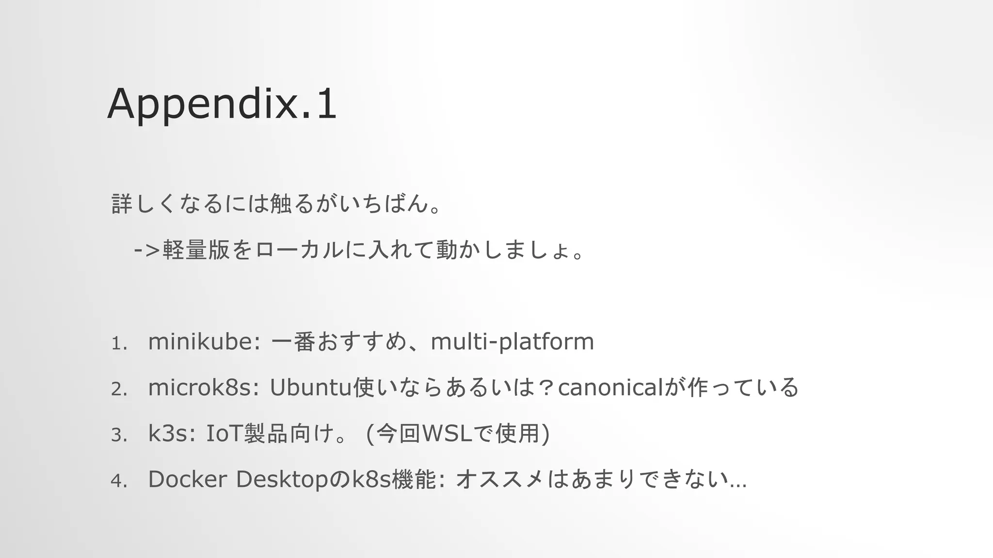 Appendix.1
詳しくなるには触るがいちばん。
->軽量版をローカルに入れて動かしましょ。
1. minikube: 一番おすすめ、multi-platform
2. microk8s: Ubuntu使いならあるいは？canonicalが作っている
3. k3s: IoT製品向け。 (今回WSLで使用)
4. Docker Desktopのk8s機能: オススメはあまりできない…
 