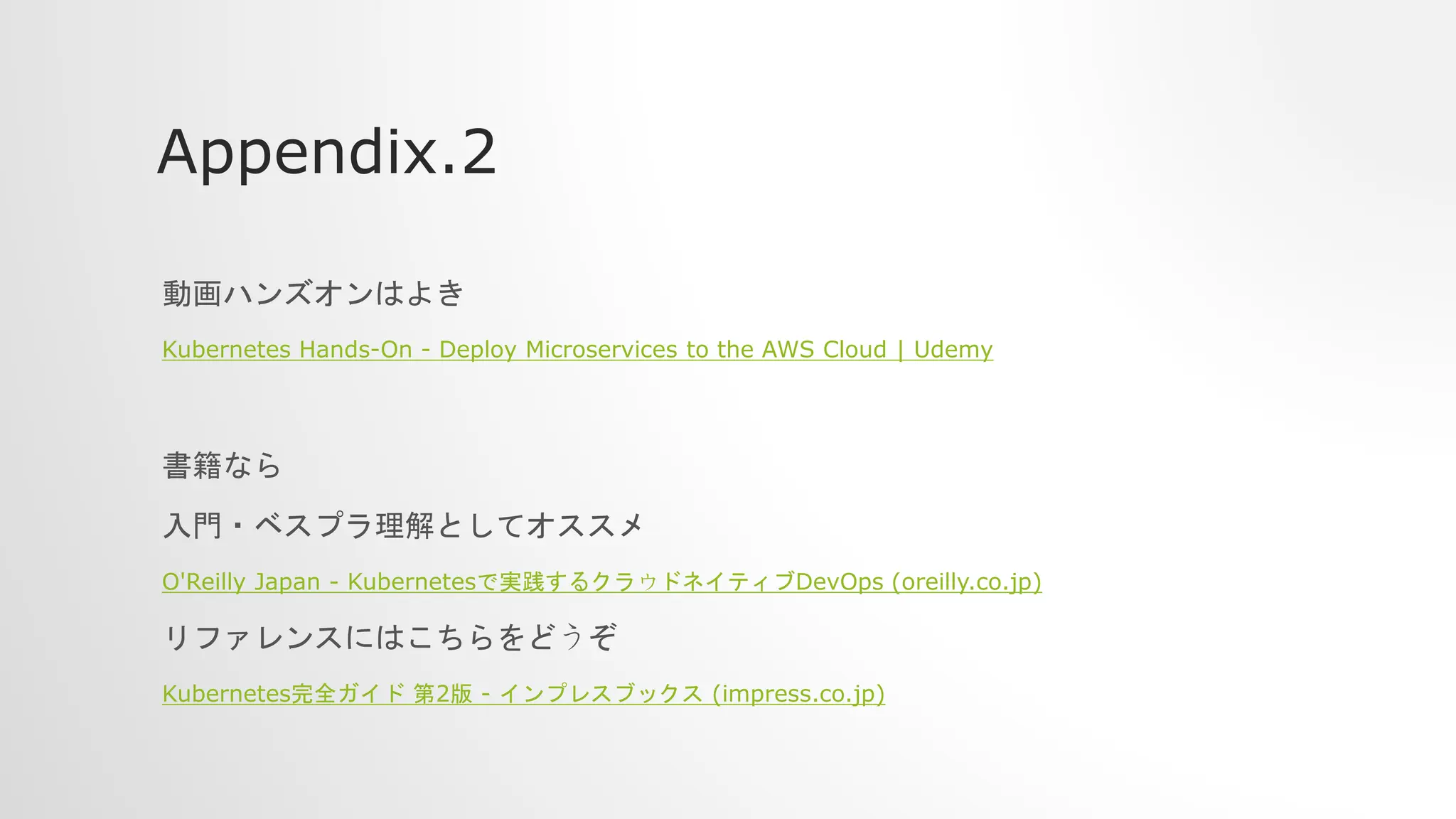 Appendix.2
動画ハンズオンはよき
Kubernetes Hands-On - Deploy Microservices to the AWS Cloud | Udemy
書籍なら
入門・ベスプラ理解としてオススメ
O'Reilly Japan - Kubernetesで実践するクラウドネイティブDevOps (oreilly.co.jp)
リファレンスにはこちらをどうぞ
Kubernetes完全ガイド 第2版 - インプレスブックス (impress.co.jp)
 
