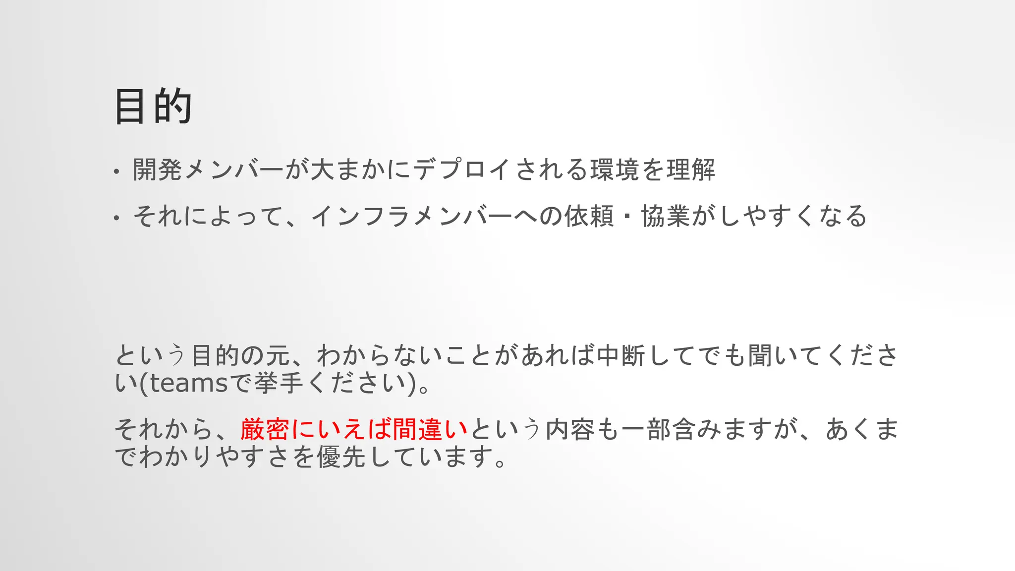 目的
• 開発メンバーが大まかにデプロイされる環境を理解
• それによって、インフラメンバーへの依頼・協業がしやすくなる
という目的の元、わからないことがあれば中断してでも聞いてくださ
い(teamsで挙手ください)。
それから、厳密にいえば間違いという内容も一部含みますが、あくま
でわかりやすさを優先しています。
 