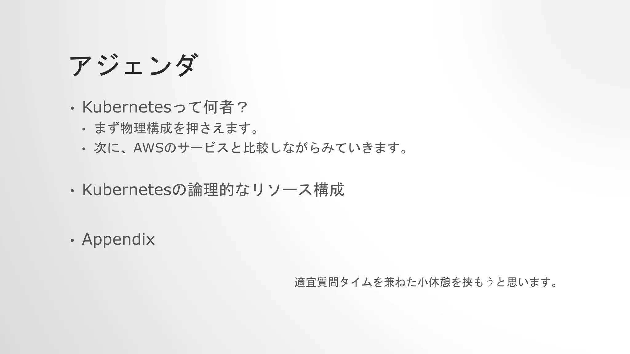 アジェンダ
• Kubernetesって何者？
• まず物理構成を押さえます。
• 次に、AWSのサービスと比較しながらみていきます。
• Kubernetesの論理的なリソース構成
• Appendix
適宜質問タイムを兼ねた小休憩を挟もうと思います。
 