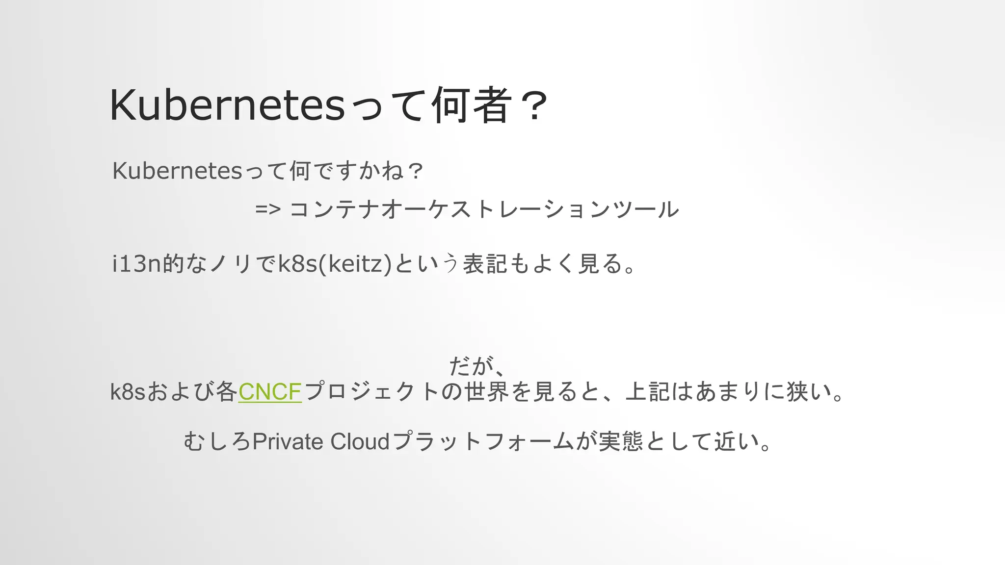 Kubernetesって何者？
Kubernetesって何ですかね？
i13n的なノリでk8s(keitz)という表記もよく見る。
=> コンテナオーケストレーションツール
だが、
k8sおよび各CNCFプロジェクトの世界を見ると、上記はあまりに狭い。
むしろPrivate Cloudプラットフォームが実態として近い。
 