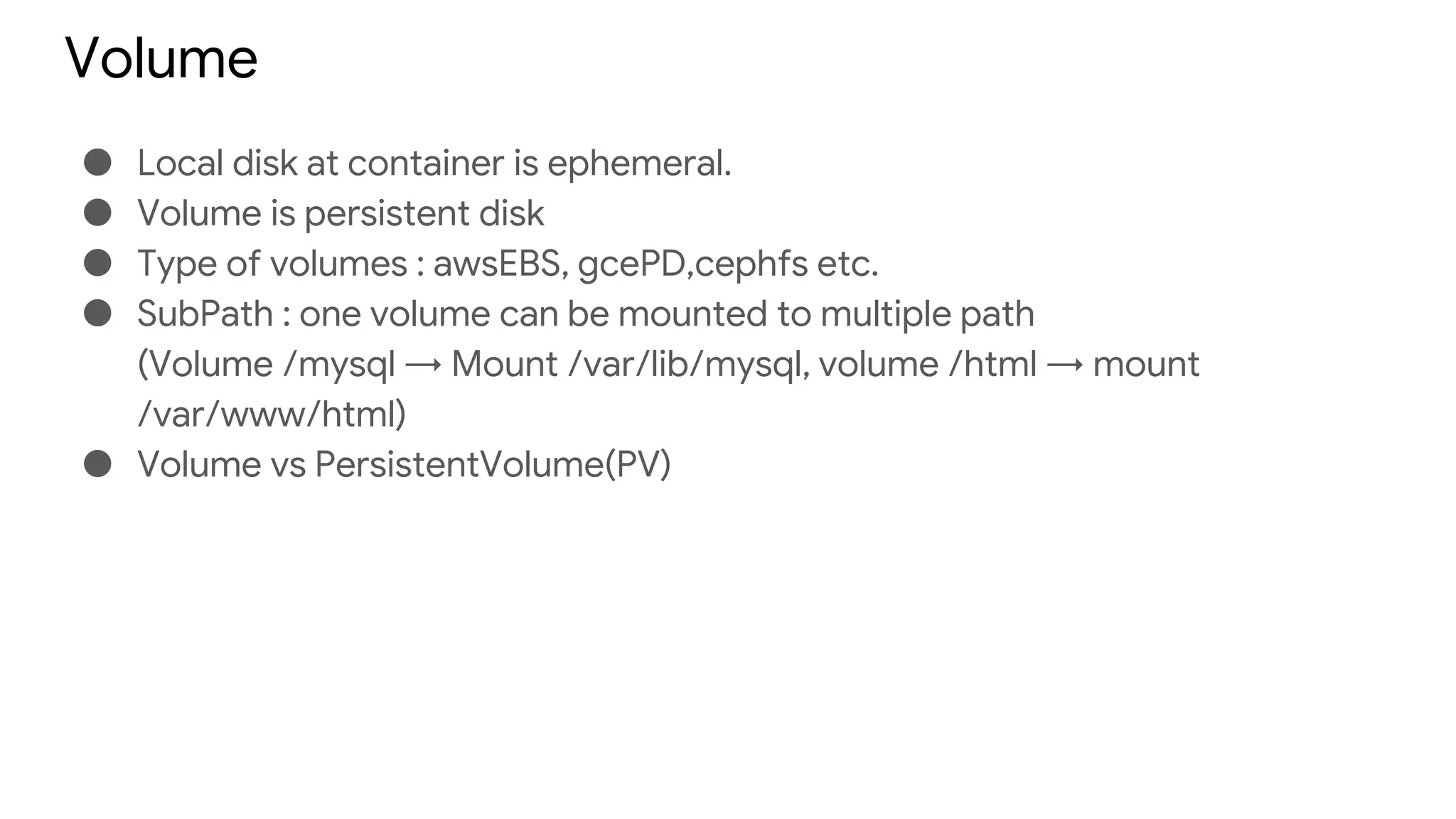 Volume
● Local disk at container is ephemeral.
● Volume is persistent disk
● Type of volumes : awsEBS, gcePD,cephfs etc.
● SubPath : one volume can be mounted to multiple path
(Volume /mysql → Mount /var/lib/mysql, volume /html → mount
/var/www/html)
● Volume vs PersistentVolume(PV)
 