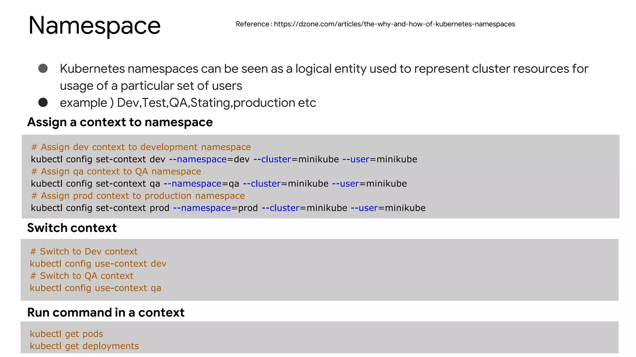 Namespace
● Kubernetes namespaces can be seen as a logical entity used to represent cluster resources for
usage of a particular set of users
● example ) Dev,Test,QA,Stating,production etc
# Assign dev context to development namespace
kubectl config set-context dev --namespace=dev --cluster=minikube --user=minikube
# Assign qa context to QA namespace
kubectl config set-context qa --namespace=qa --cluster=minikube --user=minikube
# Assign prod context to production namespace
kubectl config set-context prod --namespace=prod --cluster=minikube --user=minikube
Assign a context to namespace
# Switch to Dev context
kubectl config use-context dev
# Switch to QA context
kubectl config use-context qa
Switch context
kubectl get pods
kubectl get deployments
Run command in a context
Reference : https://dzone.com/articles/the-why-and-how-of-kubernetes-namespaces
 
