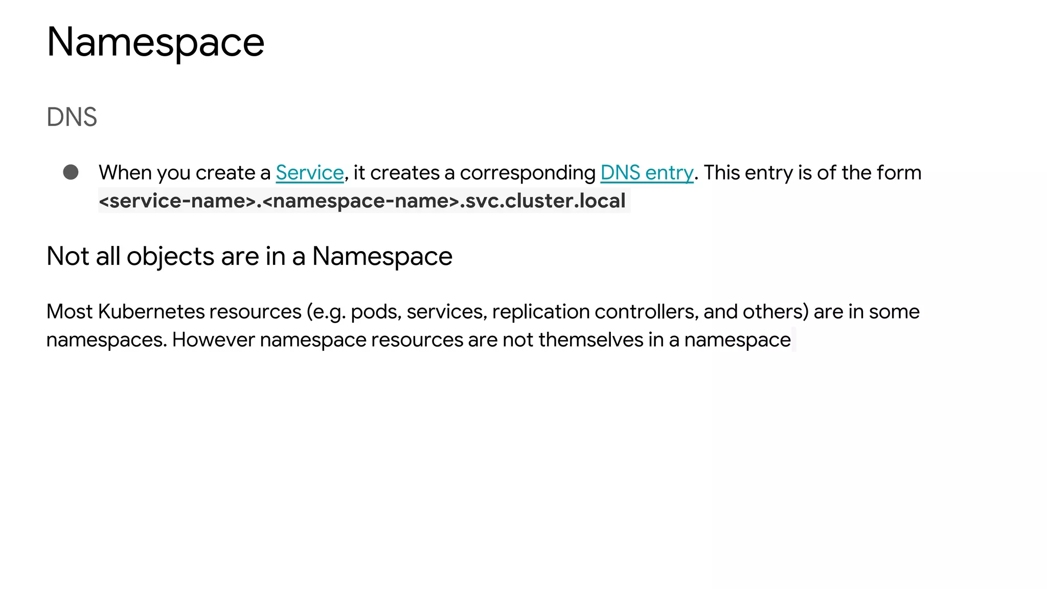 Namespace
DNS
● When you create a Service, it creates a corresponding DNS entry. This entry is of the form
<service-name>.<namespace-name>.svc.cluster.local
Not all objects are in a Namespace
Most Kubernetes resources (e.g. pods, services, replication controllers, and others) are in some
namespaces. However namespace resources are not themselves in a namespace
 