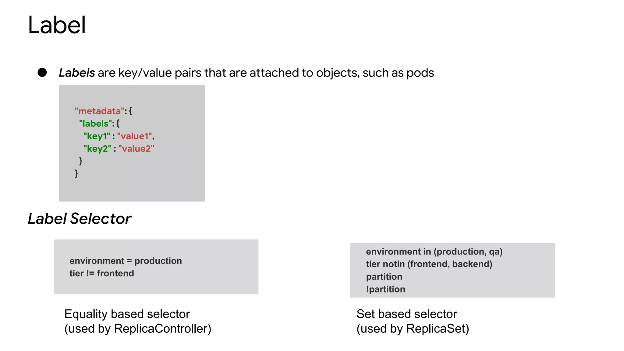 Label
● Labels are key/value pairs that are attached to objects, such as pods
"metadata": {
"labels": {
"key1" : "value1",
"key2" : "value2"
}
}
environment in (production, qa)
tier notin (frontend, backend)
partition
!partition
environment = production
tier != frontend
Label Selector
Equality based selector
(used by ReplicaController)
Set based selector
(used by ReplicaSet)
 