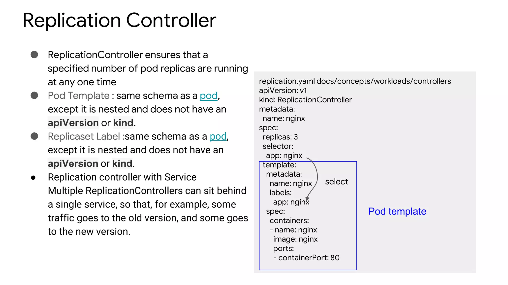 Replication Controller
● ReplicationController ensures that a
specified number of pod replicas are running
at any one time
● Pod Template : same schema as a pod,
except it is nested and does not have an
apiVersion or kind.
● Replicaset Label :same schema as a pod,
except it is nested and does not have an
apiVersion or kind.
● Replication controller with Service
Multiple ReplicationControllers can sit behind
a single service, so that, for example, some
traffic goes to the old version, and some goes
to the new version.
replication.yaml docs/concepts/workloads/controllers
apiVersion: v1
kind: ReplicationController
metadata:
name: nginx
spec:
replicas: 3
selector:
app: nginx
template:
metadata:
name: nginx
labels:
app: nginx
spec:
containers:
- name: nginx
image: nginx
ports:
- containerPort: 80
Pod template
select
 