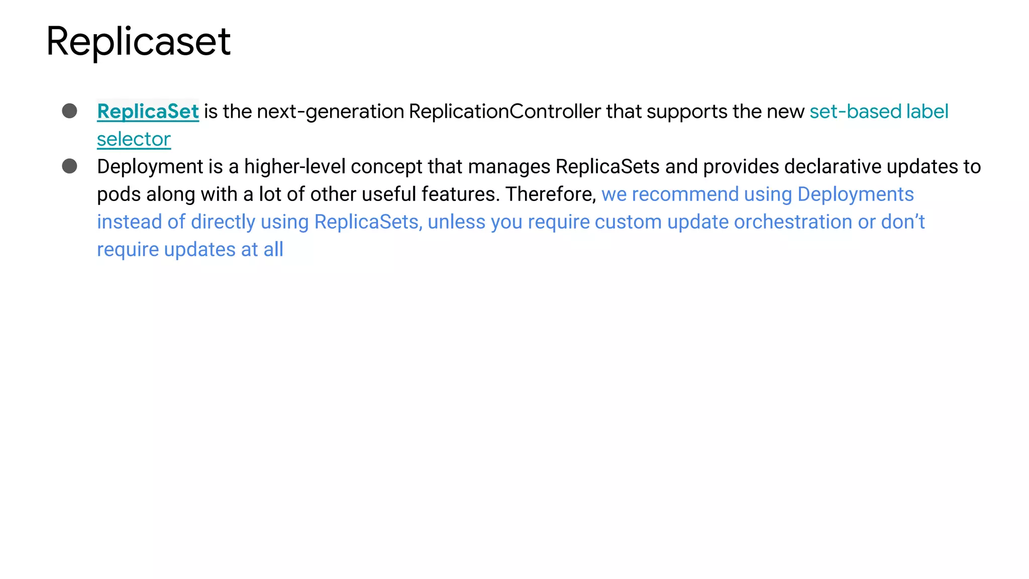 Replicaset
● ReplicaSet is the next-generation ReplicationController that supports the new set-based label
selector
● Deployment is a higher-level concept that manages ReplicaSets and provides declarative updates to
pods along with a lot of other useful features. Therefore, we recommend using Deployments
instead of directly using ReplicaSets, unless you require custom update orchestration or don’t
require updates at all
 