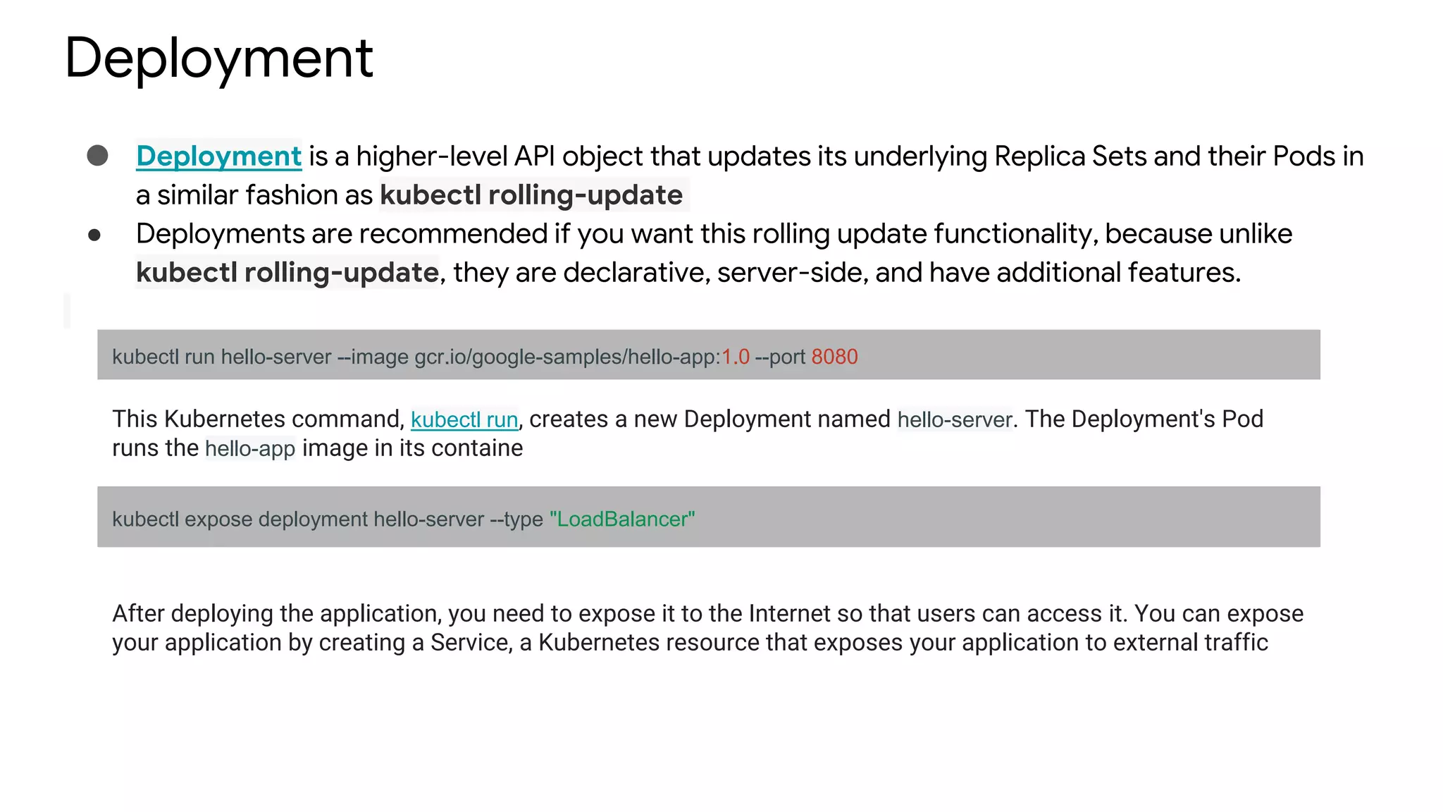 Deployment
● Deployment is a higher-level API object that updates its underlying Replica Sets and their Pods in
a similar fashion as kubectl rolling-update
● Deployments are recommended if you want this rolling update functionality, because unlike
kubectl rolling-update, they are declarative, server-side, and have additional features.
kubectl run hello-server --image gcr.io/google-samples/hello-app:1.0 --port 8080
This Kubernetes command, kubectl run, creates a new Deployment named hello-server. The Deployment's Pod
runs the hello-app image in its containe
kubectl expose deployment hello-server --type "LoadBalancer"
After deploying the application, you need to expose it to the Internet so that users can access it. You can expose
your application by creating a Service, a Kubernetes resource that exposes your application to external traffic
 