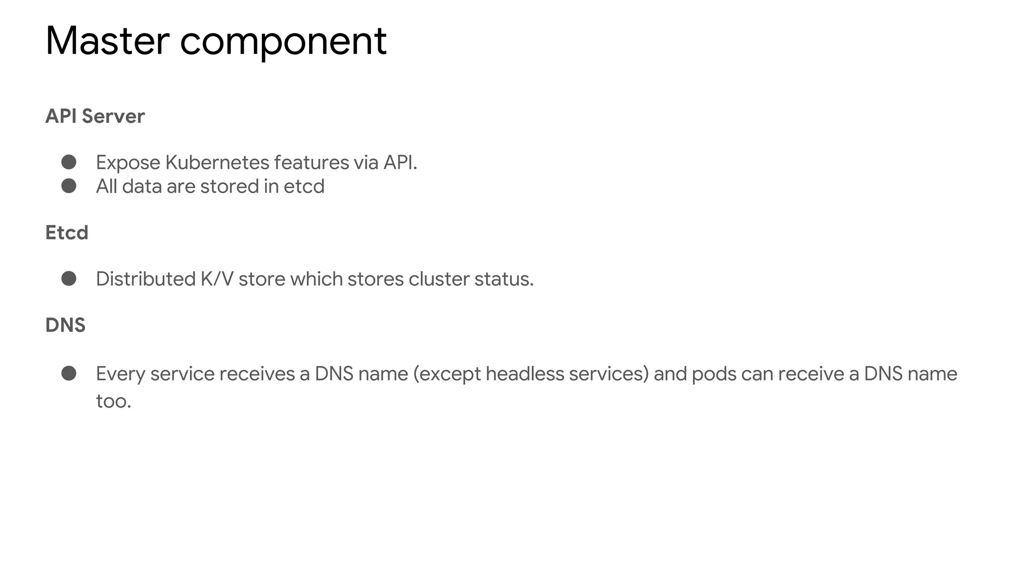 Master component
API Server
● Expose Kubernetes features via API.
● All data are stored in etcd
Etcd
● Distributed K/V store which stores cluster status.
DNS
● Every service receives a DNS name (except headless services) and pods can receive a DNS name
too.
 