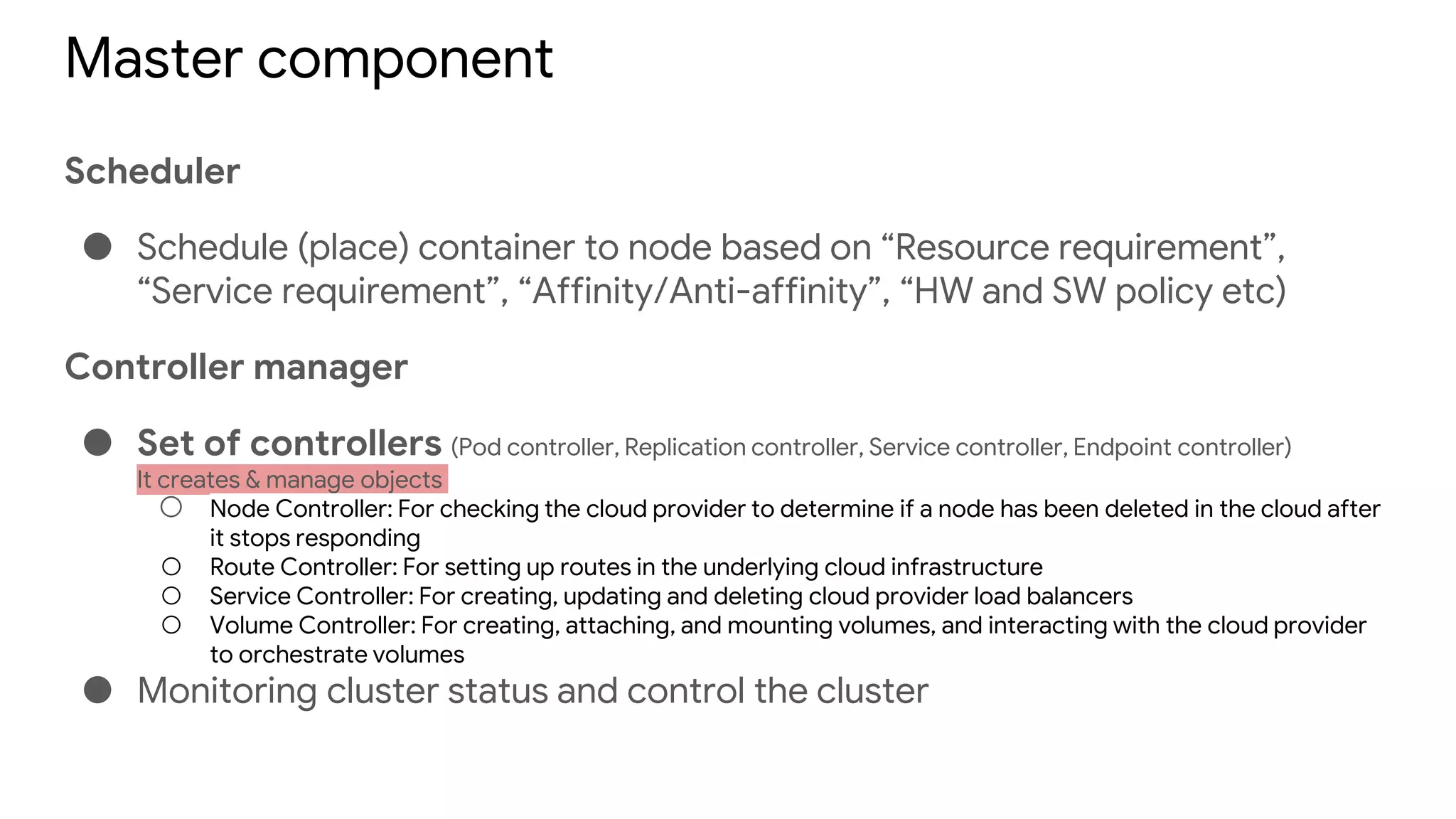 Master component
Scheduler
● Schedule (place) container to node based on “Resource requirement”,
“Service requirement”, “Affinity/Anti-affinity”, “HW and SW policy etc)
Controller manager
● Set of controllers (Pod controller, Replication controller, Service controller, Endpoint controller)
It creates & manage objects
○ Node Controller: For checking the cloud provider to determine if a node has been deleted in the cloud after
it stops responding
○ Route Controller: For setting up routes in the underlying cloud infrastructure
○ Service Controller: For creating, updating and deleting cloud provider load balancers
○ Volume Controller: For creating, attaching, and mounting volumes, and interacting with the cloud provider
to orchestrate volumes
● Monitoring cluster status and control the cluster
 